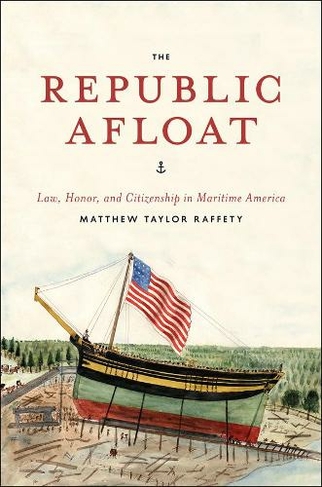 The Republic Afloat: Law, Honor, and Citizenship in Maritime America (American Beginnings, 1500-1900)