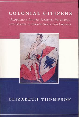 Colonial Citizens: Republican Rights, Paternal Privilege, and Gender in French Syria and Lebanon (History and Society of the Modern Middle East)