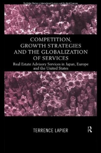 Competition, Growth Strategies and the Globalization of Services: Real Estate Advisory Services in Japan, Europe and the US (Routledge Studies in International Business and the World Economy)