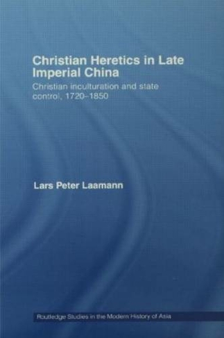 Christian Heretics in Late Imperial China: Christian Inculturation and State Control, 1720-1850 (Routledge Studies in the Modern History of Asia)