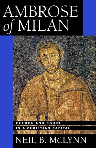 Ambrose of Milan: Church and Court in a Christian Capital (Transformation of the Classical Heritage 22)