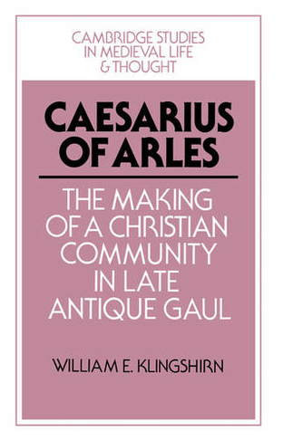 Caesarius of Arles: The Making of a Christian Community in Late Antique Gaul (Cambridge Studies in Medieval Life and Thought: Fourth Series)