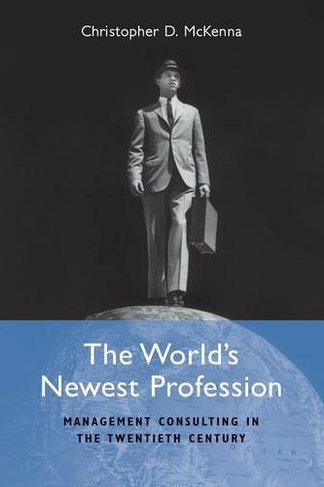 The World's Newest Profession: Management Consulting in the Twentieth Century (Cambridge Studies in the Emergence of Global Enterprise)
