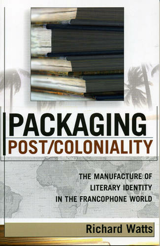 Packaging Post/Coloniality: The Manufacture of Literary Identity in the Francophone World (After the Empire: The Francophone World and Postcolonial France)