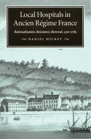 Local Hospitals in Ancien Regime France: Volume 5 Rationalization, Resistance, Renewal, 1530-1789 (McGill-Queen's/Associated McGill-Queen's/Associated Medical Services Studies in the History of Medicine, Health, and Society)