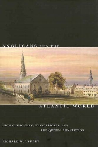 Anglicans and the Atlantic World: Volume 51 High Churchmen, Evangelicals, and the Quebec Connection (McGill-Queen's Studies in the Hist of Re)