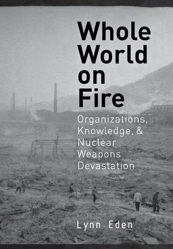 Whole World on Fire: Organizations, Knowledge, and Nuclear Weapons Devastation (Cornell Studies in Security Affairs)