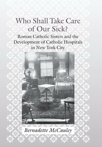 Who Shall Take Care of Our Sick?: Roman Catholic Sisters and the Development of Catholic Hospitals in New York City (Medicine, Science, and Religion in Historical Context)