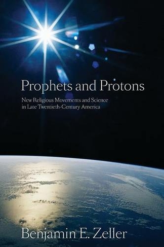 Prophets and Protons: New Religious Movements and Science in Late Twentieth-Century America (New and Alternative Religions)