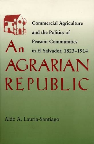 An Agrarian Republic: Commercial Agriculture and the Politics of Peasant Communities in El Salvador, 1823-1914 (Pitt Latin American Series)