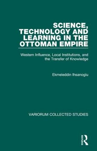 Science, Technology and Learning in the Ottoman Empire: Western Influence, Local Institutions, and the Transfer of Knowledge (Variorum Collected Studies)