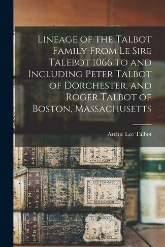 Lineage of the Talbot Family From Le Sire Talebot 1066 to and Including Peter Talbot of Dorchester, and Roger Talbot of Boston, Massachusetts