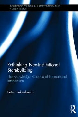 Rethinking Neo-Institutional Statebuilding: The Knowledge Paradox of International Intervention (Routledge Studies in Intervention and Statebuilding)