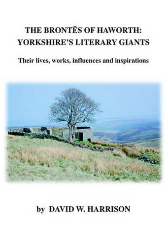 The Brontes of Haworth: Yorkshire Literary Giants: Their Lives, Works, Influences and Inspirations