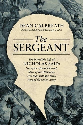 The Sergeant: The Incredible Life of Nicholas Said: Son of an African General, Slave of the Ottomans, Free Man Under the Tsars, Hero of the Union Army