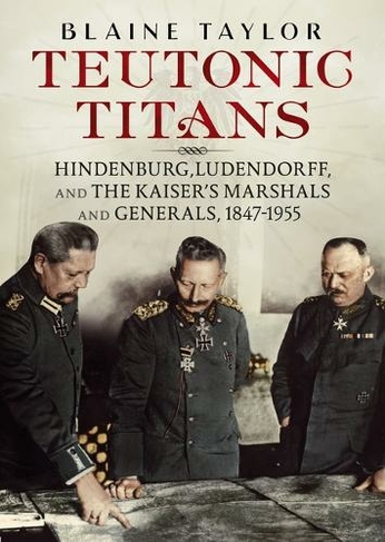 Teutonic Titans: Hindenburg, Ludendorff, and the Kaiser's Military Elite