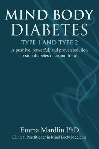 Mind Body Diabetes Type 1 and Type 2: A positive, powerful and proven solution to stop diabetes once and for all