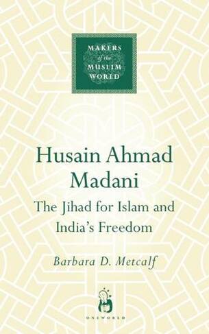 Husain Ahmad Madani: The Jihad for Islam and India's Freedom (Makers of the Muslim World)
