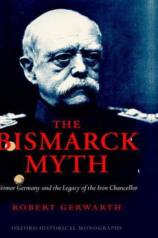 The Bismarck Myth: Weimar Germany and the Legacy of the Iron Chancellor (Oxford Historical Monographs)