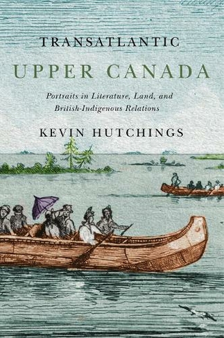 Transatlantic Upper Canada: Portraits in Literature, Land, and British-Indigenous Relations (McGill-Queen's Transatlantic Studies)