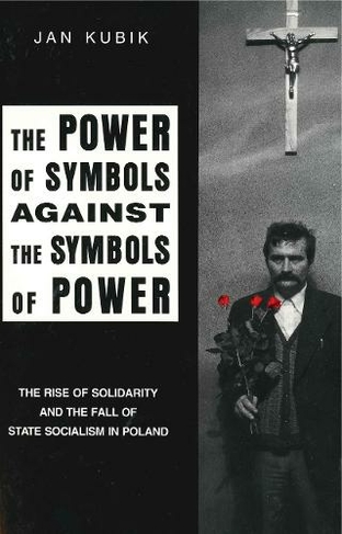 The Power of Symbols Against the Symbols of Power: The Rise of Solidarity and the Fall of State Socialism in Poland