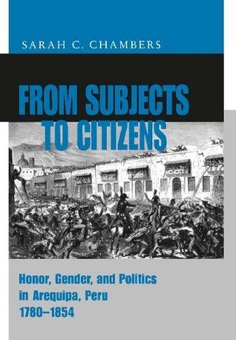 From Subjects to Citizens: Honor, Gender, and Politics in Arequipa, Peru, 1780-1854