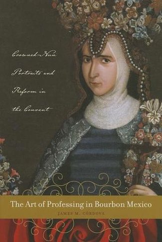 The Art of Professing in Bourbon Mexico: Crowned-Nun Portraits and Reform in the Convent (Latin American and Caribbean Arts and Culture Publication Initiative, Mellon Foundation)