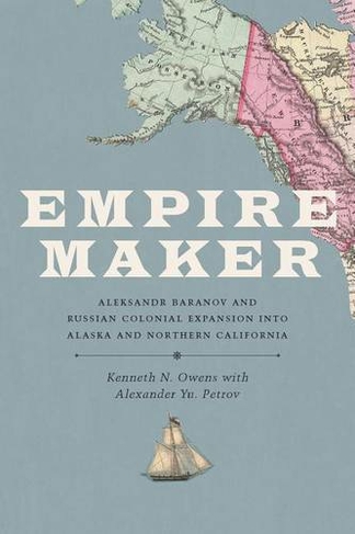Empire Maker: Aleksandr Baranov and Russian Colonial Expansion into Alaska and Northern California