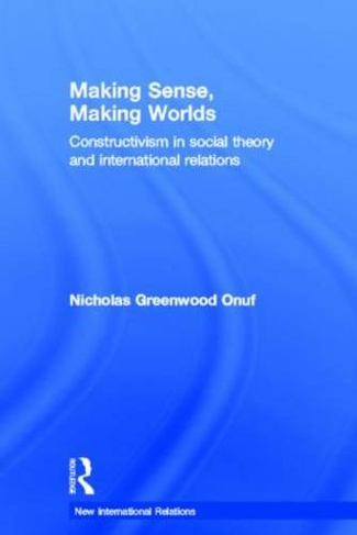 Making Sense, Making Worlds: Constructivism in Social Theory and International Relations (New International Relations)