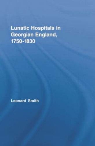 Lunatic Hospitals in Georgian England, 1750-1830: (Routledge Studies in the Social History of Medicine)