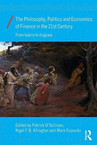 The Philosophy, Politics and Economics of Finance in the 21st Century: From Hubris to Disgrace (Economics as Social Theory)