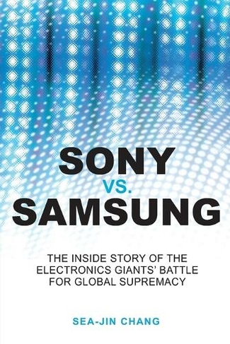 Sony vs Samsung: The Inside Story of the Electronics Giants' Battle For Global Supremacy
