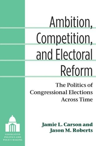 Ambition, Competition, and Electoral Reform: The Politics of Congressional Elections Across Time (Legislative Politics and Policy Making)