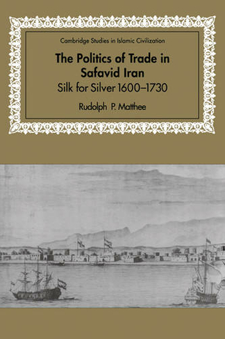 The Politics of Trade in Safavid Iran: Silk for Silver, 1600-1730 (Cambridge Studies in Islamic Civilization)
