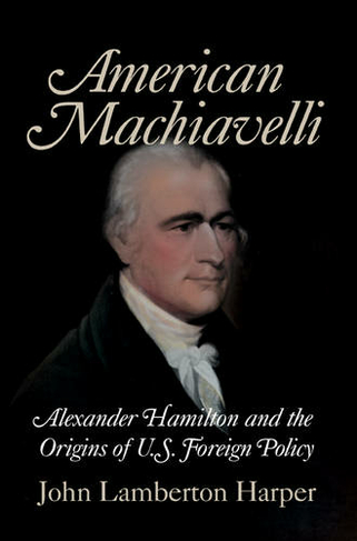 American Machiavelli: Alexander Hamilton and the Origins of U.S. Foreign Policy