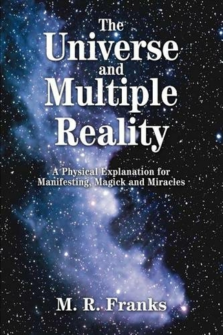 The Universe and Multiple Reality: A Physical Explanation for Manifesting, Magick and Miracles