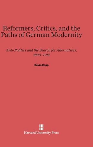 Reformers, Critics, and the Paths of German Modernity: Anti-Politics and the Search for Alternatives, 1890-1914 (Reprint 2014 ed.)