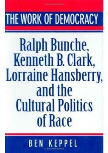 The Work of Democracy: Ralph Bunche, Kenneth B. Clark, Lorraine Hansberry, and the Cultural Politics of Race
