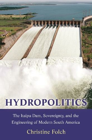 Hydropolitics: The Itaipu Dam, Sovereignty, and the Engineering of Modern South America (Princeton Studies in Culture and Technology)