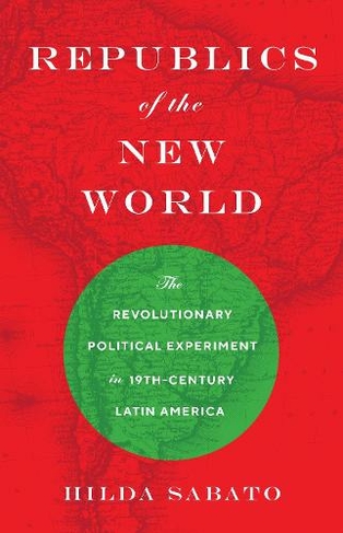 Republics of the New World: The Revolutionary Political Experiment in Nineteenth-Century Latin America