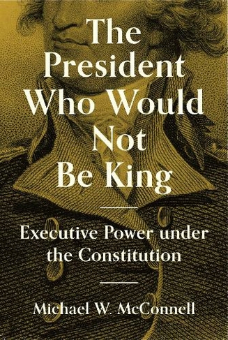 The President Who Would Not Be King: Executive Power under the Constitution (The University Center for Human Values Series)