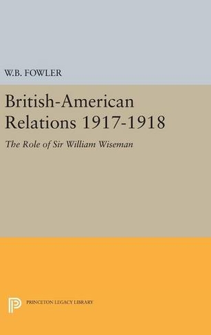 British-American Relations 1917-1918: The Role of Sir William Wiseman. Supplementary Volume to The Papers of Woodrow Wilson (Princeton Legacy Library)