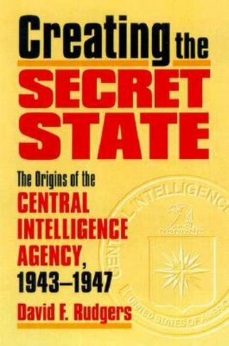 Creating the Secret State: The Origins of the Central Intelligence Agency, 1943-1947