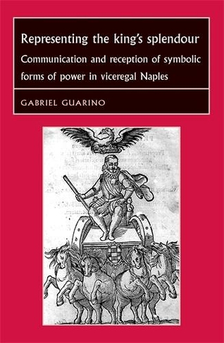 Representing the King's Splendour: Communication and Reception of Symbolic Forms of Power in Viceregal Naples (Studies in Early Modern European History)