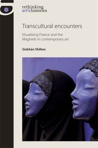 Transcultural Encounters: Visualising France and the Maghreb in Contemporary Art (Rethinking Art's Histories)