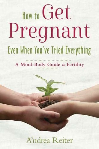 How to Get Pregnant, Even When You've Tried Everything: A Mind Body Guide to Fertility