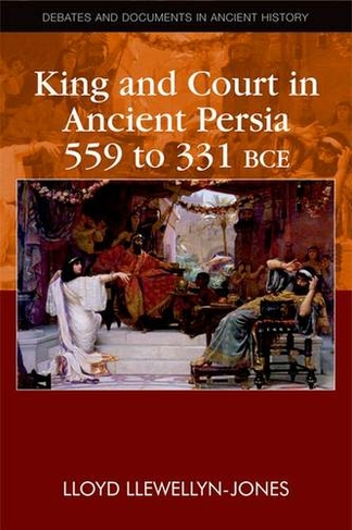 King and Court in Ancient Persia 559 to 331 BCE: (Debates and Documents in Ancient History)