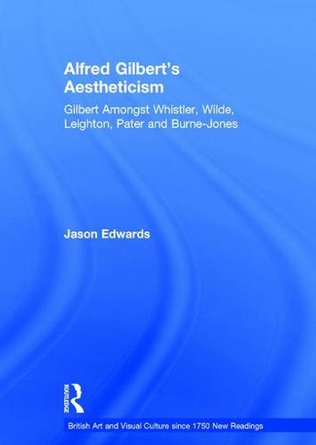 Alfred Gilbert's Aestheticism: Gilbert Amongst Whistler, Wilde, Leighton, Pater and Burne-Jones (British Art and Visual Culture since 1750 New Readings)