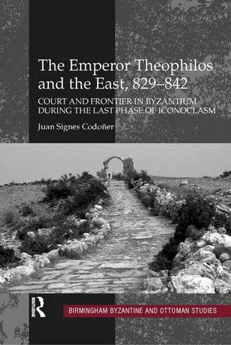 The Emperor Theophilos and the East, 829-842: Court and Frontier in Byzantium During the Last Phase of Iconoclasm (Birmingham Byzantine and Ottoman Studies 13)