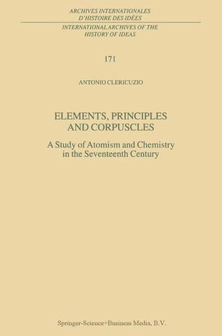 Elements, Principles and Corpuscles: A Study of Atomism and Chemistry in the Seventeenth Century (International Archives of the History of Ideas / Archives Internationales d'Histoire des Idees 171)